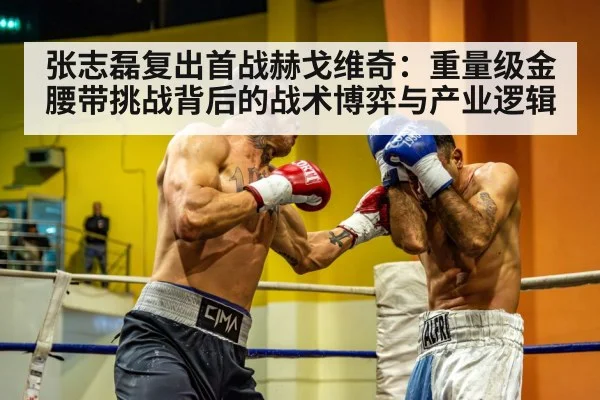 张志磊复出首战赫戈维奇:重量级金腰带挑战背后的战术博弈与产业逻辑